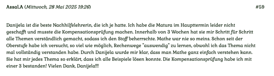 Kundenmeinung Nummer 59 vom 28. Mai 2025: Danijela ist die beste Nachhilfelehrerin, die ich je hatte. Ich habe die Matura im Haupttermin leider nicht geschafft und musste die Kompensationsprüfung machen... Für mehr klicken Sie auf das Bild