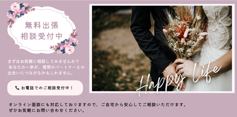       まずは無料出張相談を受けてみませんか？  あなたのお電話から人生のパートナーがきっと見つかるはず・・・。  お気軽にお電話ください、お待ちしております。     オンラインでの面談も対応しております。