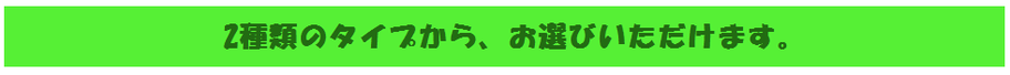 二種類のタイプからお選びいただけます。