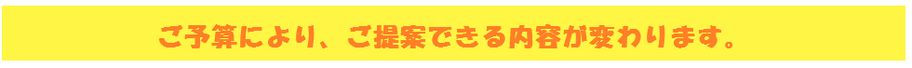 ご予算により、ご提案できる内容が変わります。