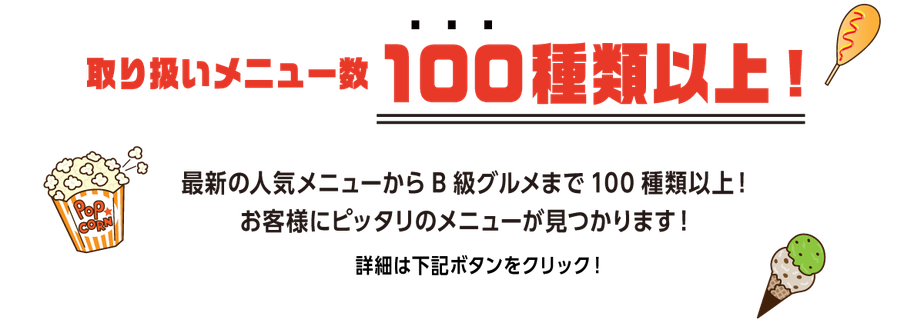 取り扱いメニュー数１００種類以上！最新の人気メニューからB級グルメまで100種類以上！ お客様にピッタリのメニューが見つかります！詳細は下記ボタンをクリック！