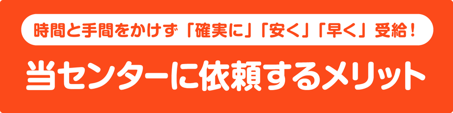 時間と手間をかけず「確実に」「安く」「早く」受給！当センターに依頼するメリット