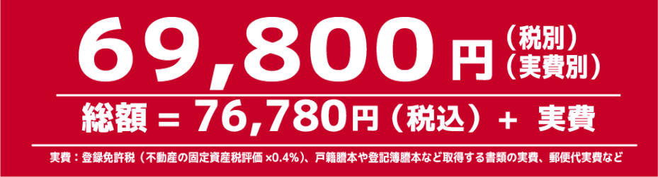 費用　69,800円(税別)＋実費　総額=76,780円(税込)+実費　※実費とは、登録免許税（不動産の固定資産税評価額×0.4％）、戸籍謄本や登記簿謄本など取得する書類の実費、郵便代実費など