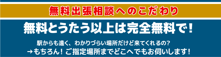 無料出張相談へのこだわり　無料とぅたう以上は完全無料で！　駅からも遠く、わかりづらい場所だけど来てくれるの？　もちろん！ご指定場所までどこへでもお伺いします！　無料出張相談への想い・・・詳細はコチラから！