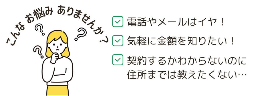 こんなお悩みありませんか？電話やメールは嫌・気軽に相談したい・契約するかわからないのに、住所まで教えたくない