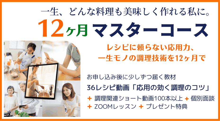 12ヶ月マスターコース　一生どんな料理も美味しく作れる私に　レシピに頼らない応用力、一生モノの調理技術を12ヶ月で　36レシピ動画教材 ＋ 調理関連ショート動画100本以上 ＋ 個別面談 ＋ zoomレッスン ＋ プレゼント特典