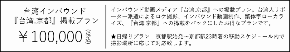 台湾.京都掲載プラン　100000円　インバウンド動画メディア「台湾.京都」への掲載プラン。台湾人リポーター派遣によるロケ撮影、インバウンド動画制作、繁体字ローカライズ、『台湾.京都』への掲載をパックにしたお得なプラン