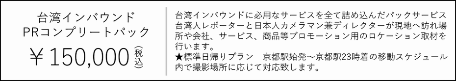 台湾インバウンドPRコンプリートパック　15000円　台湾インバウンドに必用なサービスを全て詰め込んだパックサービス 台湾人レポーターと日本人カメラマン兼ディレクターが現地へ訪れ場 所や会社、サービス、商品等プロモーション用のロケーション取材を 行います。 ★標準日帰りプラン　京都駅始発～京都駅23時着の移動スケジュール 内で撮影場所に応じて対応致します。