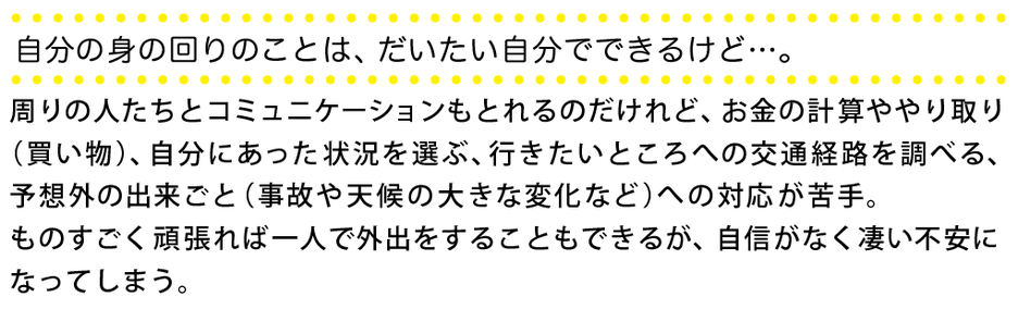 ◯自分の身の回りのことは、だいたい自分でできるけど、、、。 周りの人たちと、コミュニケーションもとれるのだけれど、お金の計算ややり取り（買い物）、自分にあった状況を選ぶ、行きたいところへの交通経路を調べる、予想外の出来ごと（事故や天候の大きな変化など）への対応が苦手。ものすごく頑張れば一人で外出をすることもできるが、自信がなく凄い不安になってしまう。