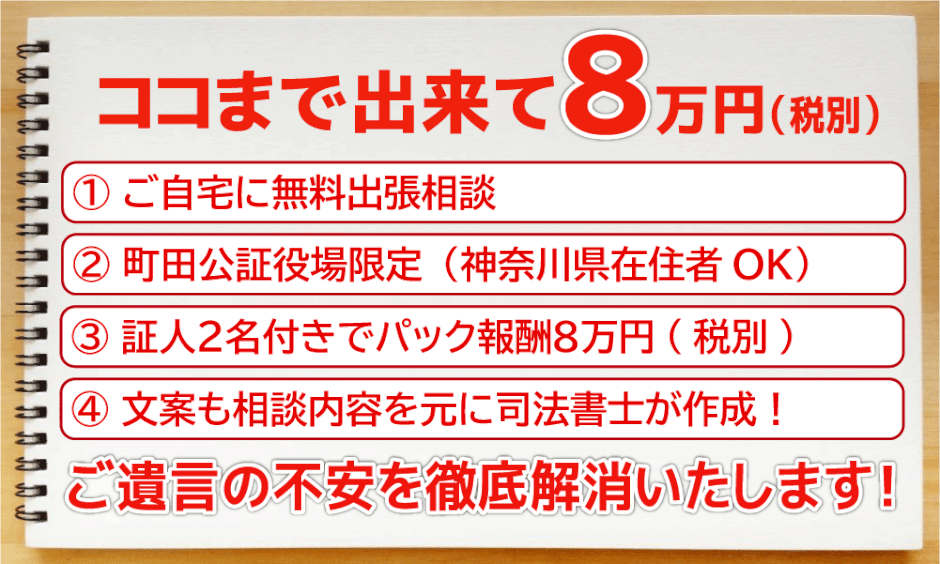 ココまでできて8万円(税別)①ご自宅に無料出張相談②町田公証役場限定(神奈川県在住者OK)③証人2名付きでパック報酬8万円(税別)④文案も相談内容を元に司法書士が作成！　ご遺言の不安を徹底解消いたします！