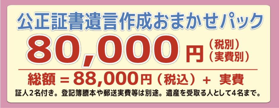 公正証書遺言作成おまかせパック 80,000円（税別）（実費別）　総額=88,000円＋実費　証人2名付き。登記簿謄本や郵送実費は別途。遺産を受け取る人として4名まで。