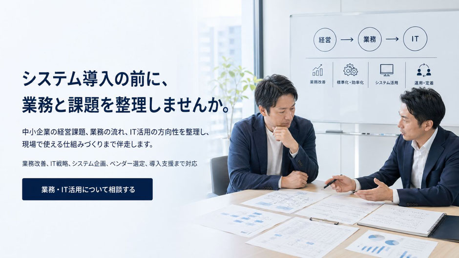  システム導入の前に、 業務と課題を整理しませんか。 中小企業の経営課題、業務の流れ、IT活用の方向性を整理し、  現場で使える仕組みづくりまで伴走します。     業務改善、IT戦略、システム企画、ベンダー選定、導入支援まで。  経営と現場の間に立ち、実行に移せる計画づくりを支援します。