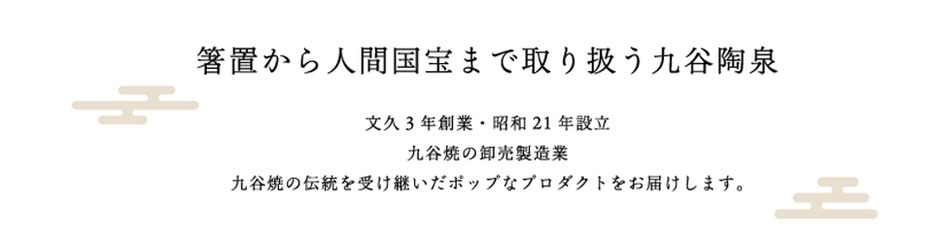 箸置から人間国宝まで取り扱う九谷陶泉　文久３年創業　昭和２１年設立　九谷焼の卸売製造業　九谷焼の伝統を受け継いだポップなプロダクトをお届けします。