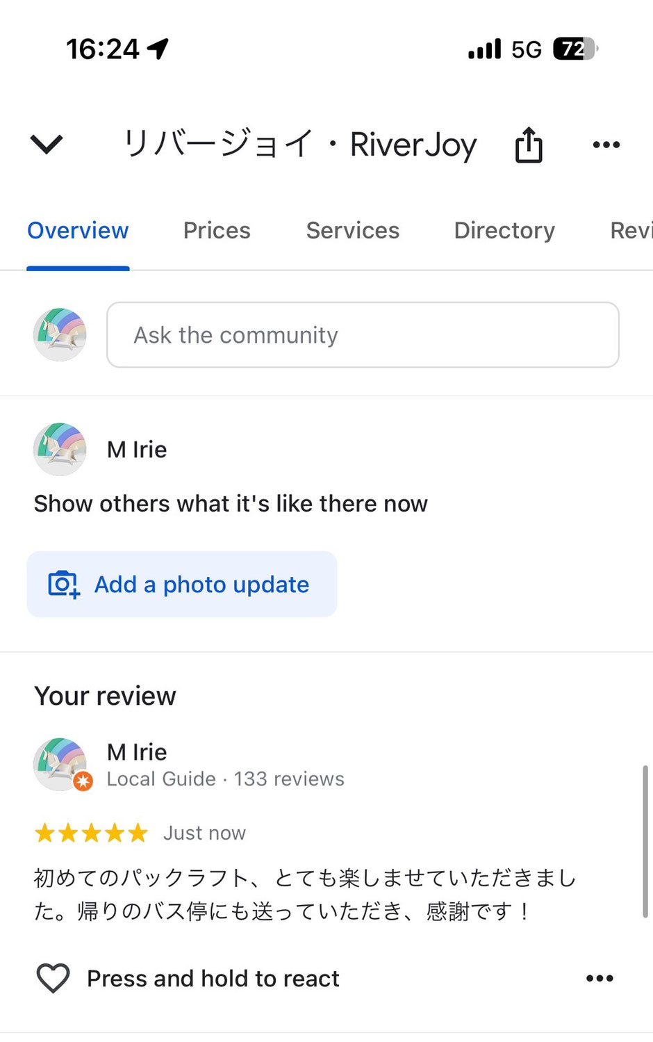 RiverJoy Overview Prices Ask the community M Irie Show others what it's like there now ロ Add a photo update Your review M Irie Local Guide・ 133 reviews Just now 初めてのパックラフト、とても楽しませていただきまし た。帰りのバス停にも送っていただき、感謝です！ ♥ Press and hold to react