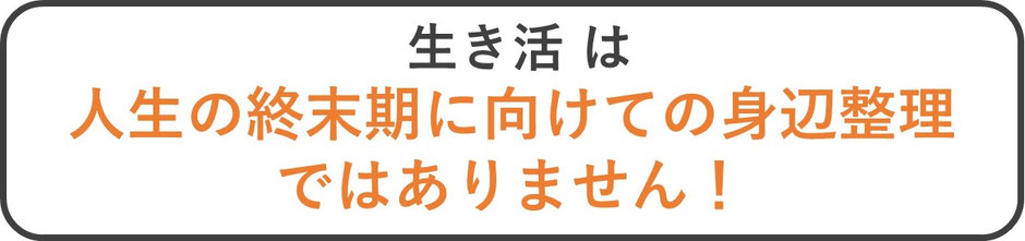 生き活は人生の終末期に向けての身辺整理ではありません