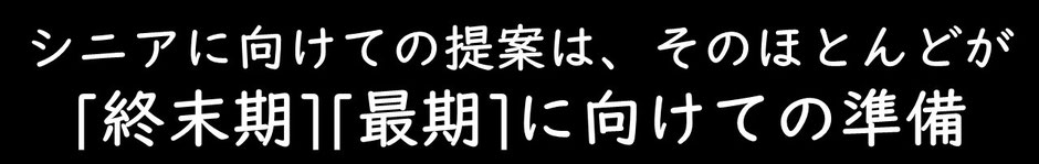 シニアに向けての提案は、そのほとんどが[終末期][最期]に向けての準備