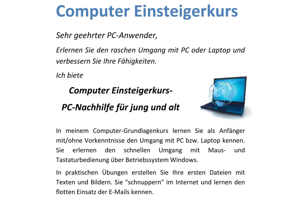 Sehr geehrter PC-Anwender, erlernen Sie den raschen Umgang mit PC oder Laptop und verbessern Sie Ihre Fähigkeiten. Ich biete Computer Einsteigerkurs-PC-Nachhilfe für jung und alt. In meinem Computer-Grundlagenkurs lernen Sie als Anfänger 