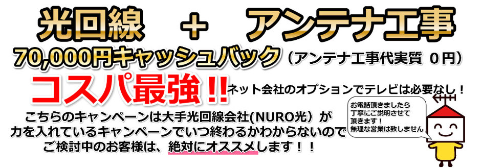 光回線＋アンテナ工事　70,000円キャッシュバック（アンテナ工事代実質０円）コスパ最強！！ネット会社のオプションでテレビは必要なし！こちらのキャンペーンは大手光回線会社（NURO光）が力をいれているキャンペーンでいつ終わるかわからないのでご検討中のお客様は、絶対にお勧めします！！アンテナサービス