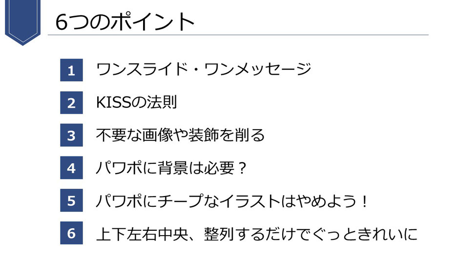 プレゼンを作成するうえで重要なこと。1.ワンスライド・ワンメッセージ　2. KISSの法則 　3.不要な画像や装飾を削る 　4.パワポに背景は必要？ 　5.パワポにチープなイラストはやめよう！ 　6.上下左右中央、整列するだけでぐっときれいに