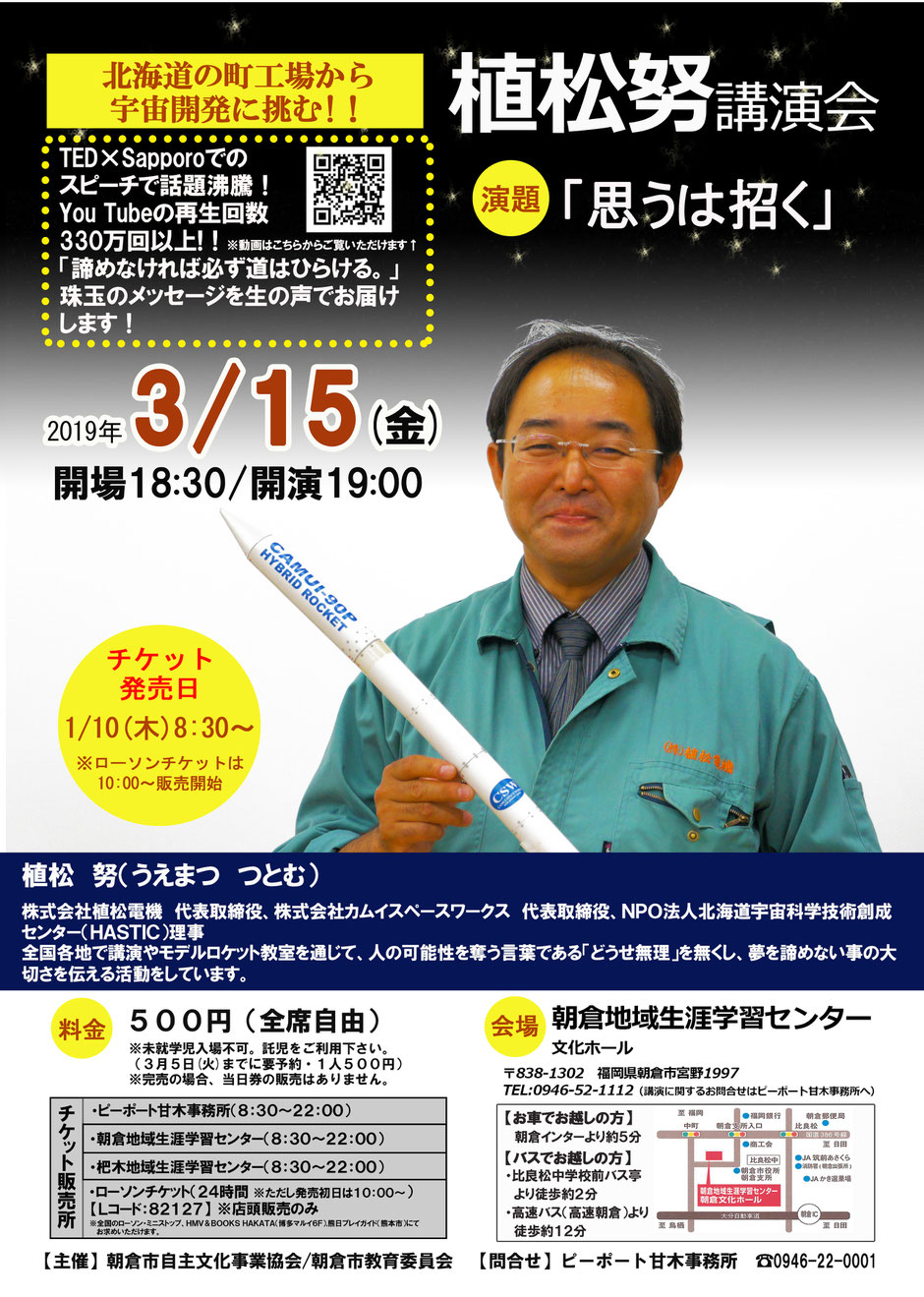       「どうせ無理」を無くして「だったらこうしてみたら？」に。北海道の町エ場から宇宙開発に挑む植松さんの経験をもとに、諦めなければ必ず道は開ける「夢をあきらめないことの大切さ」を届けます。何かに挑戦する気力が湧いてくる講演会です。     ■日時：2019年3月15日（金）  　開場18時30分・開演19:00  ■場所：朝倉市生涯学習センター文化ホール  ■講師：植松 努（うえまつ つとむ）氏  ［（株）植松電機 代表取締役 ］  ■チケット料金：全席自由500円  未就学児入場不可。  ［託児を