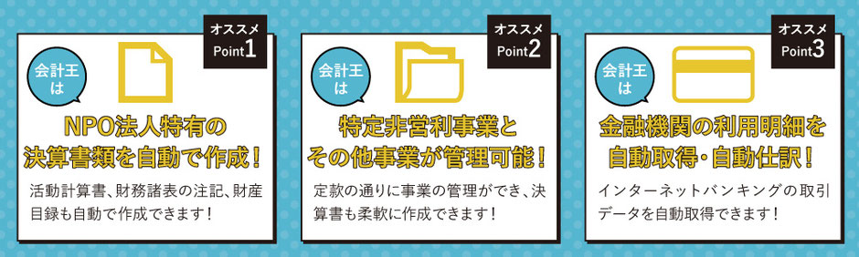 ポイント１会計王は、NPO法人特有の決算書類を自動で作成！,ポイント２：会計王は特定非営利事業とその他事業が管理可能！,ポイント３：会計王は金融機関の利用明細を自動取得・自動仕訳！