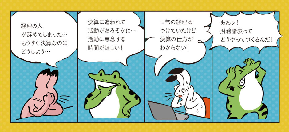 経理の人がやめてしまった・・・もうすぐ決算なのにどうしよう・・・。決算に追われて活動がおろそかに・・・活動に専念する時間が欲しい！日常の経理はつけていたけど、決算の仕方がわからない！ああッ！財務諸表ってどうやってつくるんだ！