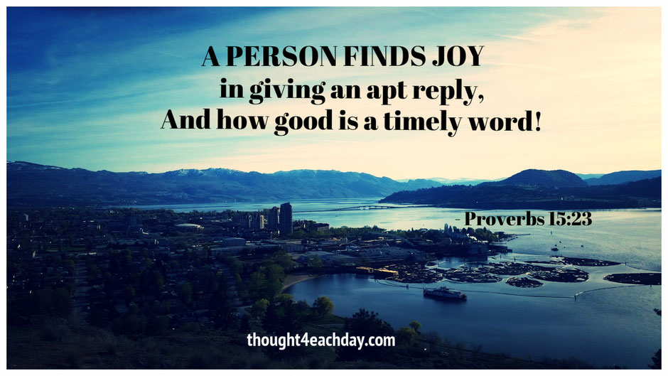 A person finds joy in giving an apt reply, and how good is a timely word!  ~ Proverbs 15:23