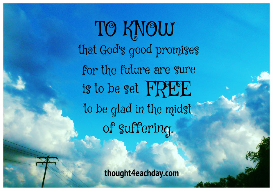 To know that God's good promises for the future are sure, is to be set free to be glad in the midst of suffering.  ~ thought4eachday.com