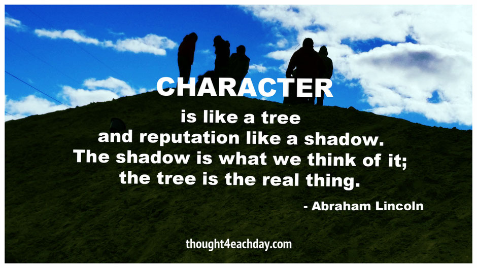 Character is like a tree and reputation like a shadow.  The shadow is what we think of it;  the tree is the real thing.  ~  Abraham Lincoln