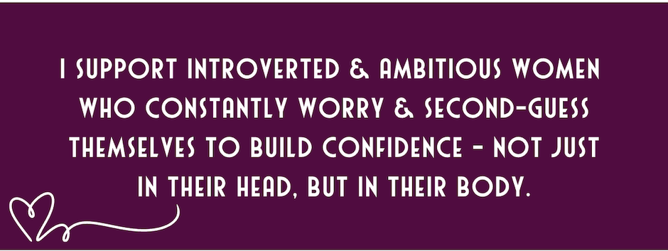 I support introverted & ambitious women  who constantly worry & second-guess themselves to build confidence - not just in their head, but in their body.