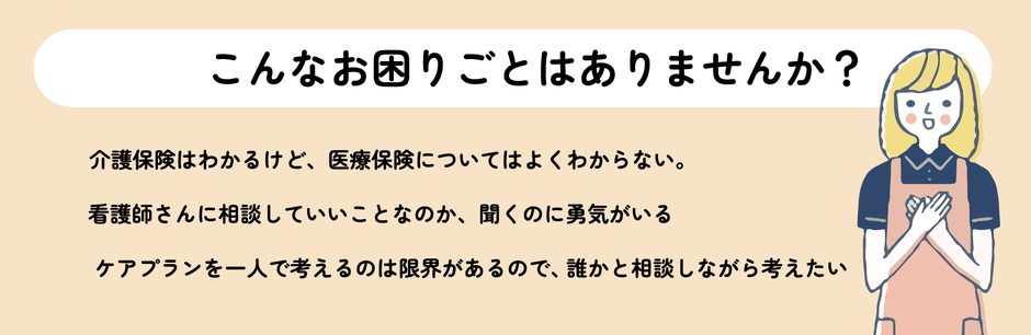 こんなお困りごとはありませんか？介護保険はわかるけど、医療保険についてはよくわからない。看護師さんに相談していいことなのか、聞くのに勇気がいる。ケアプランを一人で考えるのは限界があるので、誰かと相談しながら考えたい。