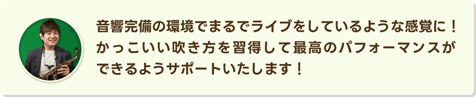 音響完備の環境でまるでライブをしているような感覚に。かっこいい吹き方を習得して最高のパフォーマンスができるようにサポートいたします。