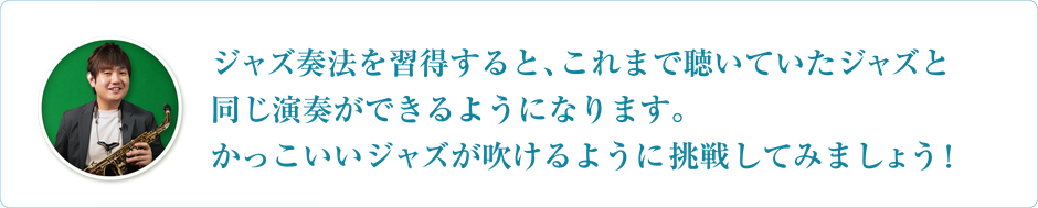 ジャズ奏法を習得すると、これまで聴いていたジャズと同じ演奏ができるようになります。かっこいいジャズが吹けるように挑戦してみましょう！