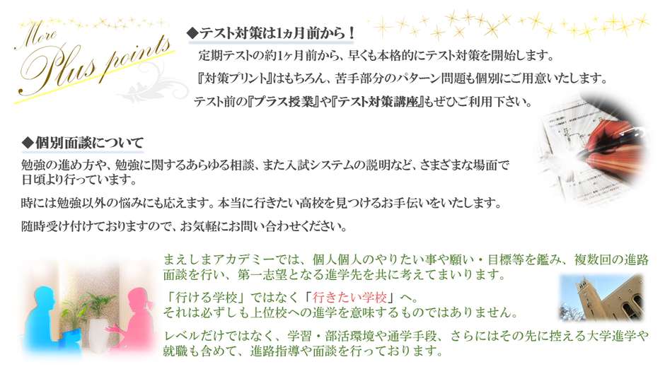 テスト対策は1か月前から。対策講座やプラス授業も用意　　個別面談は随時受け付けております。「行ける学校」から「行きたい学校」へ。ともにお子様の未来を輝くものにしていきましょう！