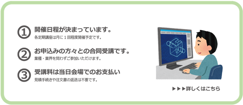 【定期開催】CAD講座は…開催日時が決まっています。各定期講座は月に一回程度開催予定です。またお申込みの方々との合同受講となります。業種・業界を問わずご参加いただけます。受講料は前払い制となっています。見積手続きや注文書の返送は不要ですが、受講料は前払いとなります。