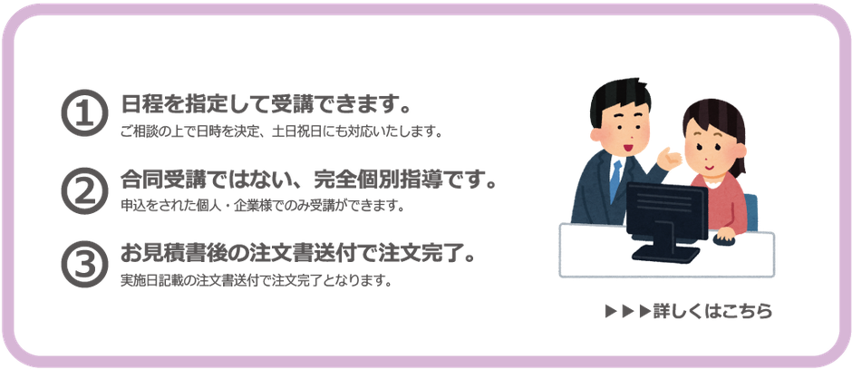 個別講座では…日程を指定して受講できます。ご相談の上で日時を決定、土日祝日にも対応いたします。また、合同受講ではない、完全個別指導です。申し込みをされた個人・企業様でのみ受講ができます。注文はお見積後の注文書送付で完了。実施日時の注文書送付で注文完了となります。個別講座をご希望の方はこちらをクリック。