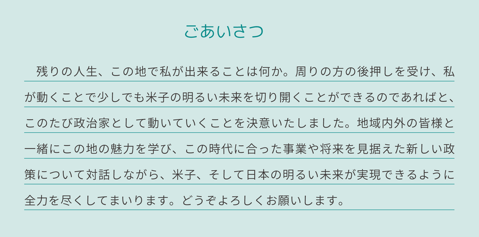 ごあいさつ　残りの人生、この地で私ができることは何か。周りの方の後押しを受け、私が動きことで少しでも米子の明るい未来を切り開くことができるのであればと、この度政治家として動いていくことを決意いたしました。地域内外の皆様と一緒にこの地の魅力を学び、この時代に合った事業や将来を見据えた新しい政策について対話しながら、米子、そして日本の明るい未来が実現できるように全力を尽くしてまいります。どうぞよろしくお願いします。