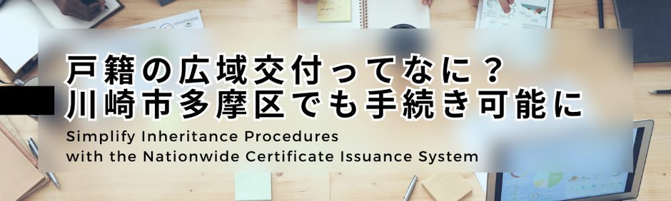 Simplify Inheritance Procedures with the Nationwide Certificate Issuance System　戸籍の広域請求と交付制度を活用することで相続手続きが簡素化されスムーズに遺産承継などできるでしょう