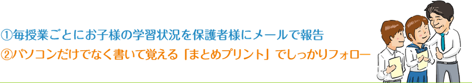 ①毎授業ごとにお子様の学習状況を保護者様にメールで報告②パソコンだけでなく書いて覚える「まとめプリント」でしっかりフォロー