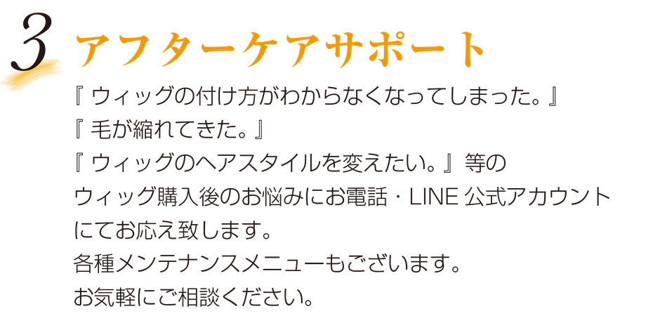 3.アフターケアサポート　「ウィッグの付け方がわからなくなってしまった。」「毛が縮れてきた。」「ウィッグのヘアスタイルを変えたい。」等のウィッグ購入後のお悩みにお電話・LINE公式アカウントにてお応え致します。各種メンテナンスメニューもございます。お気軽にご相談ください。