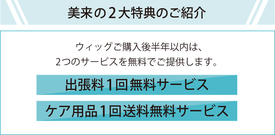 美来の2大特典のご紹介　ウィッグご購入後半年以内は、2つのサービスを無料でご提供します。　1.出張料無料サービス　2.ケア用品1回送料無料サービス