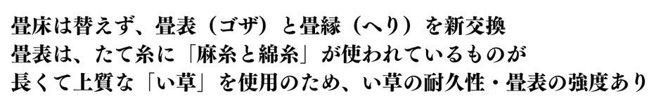 畳床は替えず、畳表（ゴザ）と畳縁（へり）を新交換  畳表は、たて糸に「麻糸と綿糸」が使われているものが  長くて上質な「い草」を使用のため、い草の耐久性・畳表の強度あります。