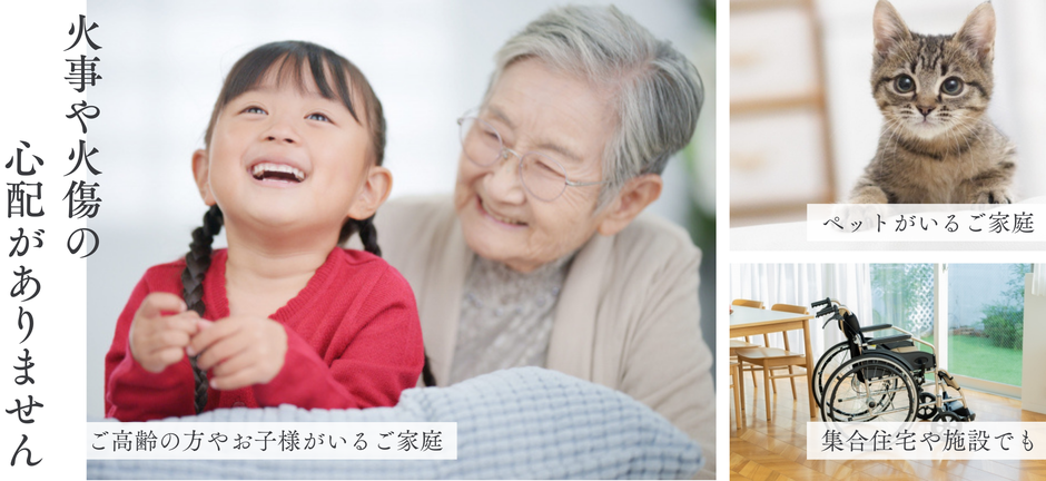 火を使わないので、ご高齢の方やお子様がいるご家庭、ペットがいるご家庭、集合住宅や施設でも、家事や火傷の心配なく安心して使えます。