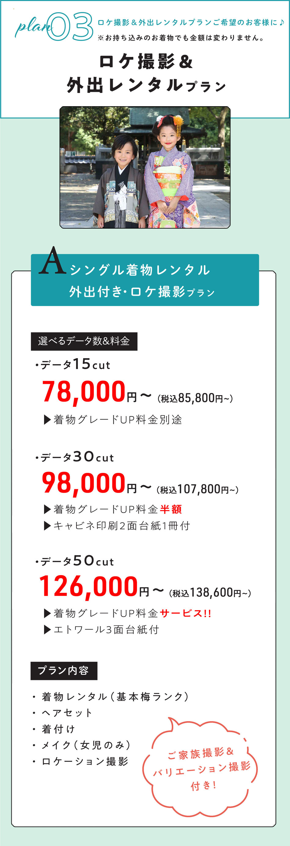 ③七五三ロケ撮影＆外出レンタルされたい方向け　A～Cプラン    Aプラン  シングル外出レンタル付き・ロケ撮影プラン※お持ち込みのお着物でも金額は変わりません。  サービス内容  1名様着物レンタル着付けヘア＆ロケ撮影【ご家族撮影＆バリエーション撮影付き】    選べるデータ数＆料金  ・データ15cut【着物グレードUP全額掛かります。】  78000円～  ・データ30cut【着物グレードUP半額・キャビネ印刷2面1冊付】  98000円～  ・データ50cut【着物グレードUPサービス・エトワール