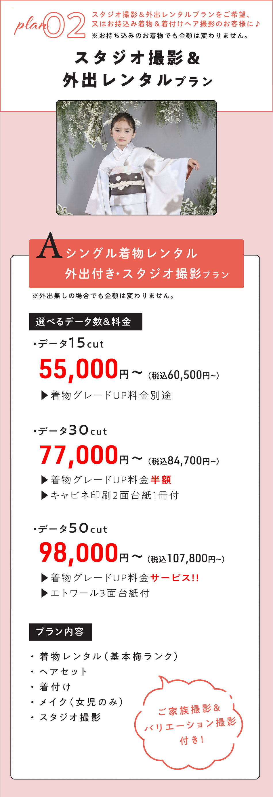 ②七五三スタジオ撮影＆外出レンタルされたい方向け　A～Cプラン　※お持ち込みのお着物でも金額は変わりません。    Aプラン  シングル外出レンタル付き・スタジオ撮影プラン※外出無の場合でも金額は変わりません。  サービス内容  1名様着物レンタル着付けヘア＆スタジオ撮影【ご家族撮影＆バリエーション撮影付き】