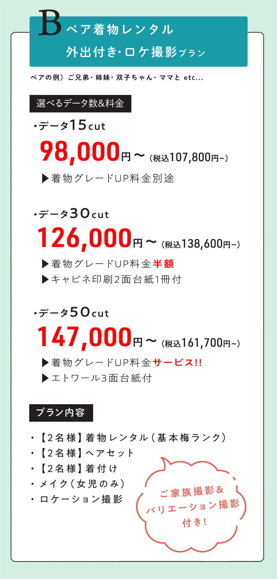 Bプラン  ペア外出レンタル付き七五三【ママとお子様二人で・ご兄弟・双子ちゃん・姉妹で。】  2名様着物レンタル着付けヘア＆ロケ撮影【ご家族撮影＆バリエーション撮影付き】    選べるデータ数＆料金  ・データ15cut【着物グレードUP料金掛かります。】  98000円～  ・データ30cut【着物グレードUP半額・キャビネ印刷2面台紙1冊付】  126000円～  ・データ50cut【着物グレードUpサービス・エトワール3面台紙付】  147000円    option  スタジオ撮影追加　データ30