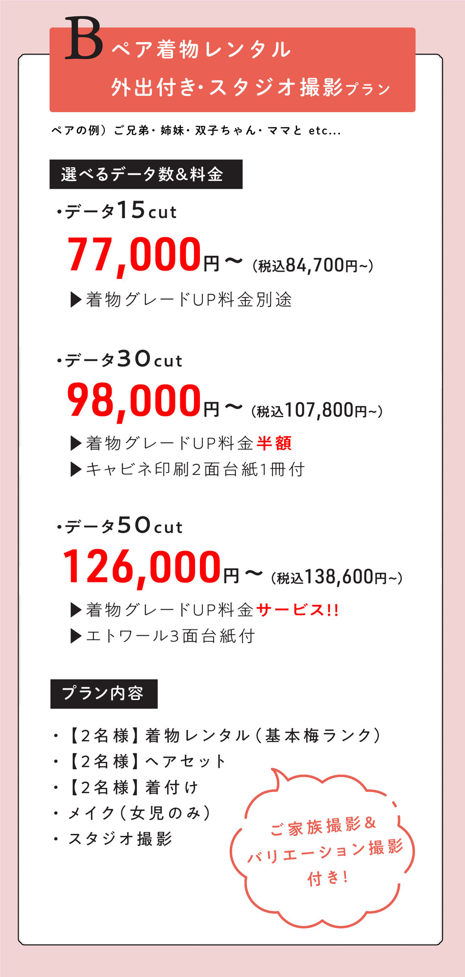 Bプラン  ペア外出レンタル付き七五三【ママとお子様二人で・ご兄弟・双子ちゃん・姉妹で。】  2名様着物レンタル着付けヘア＆スタジオ撮影【ご家族撮影＆バリエーション撮影付き】    選べるデータ数＆料金  ・データ15cut【着物グレードUP料金掛かります。】  77000円～  ・データ30cut【着物グレードUP半額・キャビネ印刷2面台紙1冊付】  98,000円～  ・データ50cut【着物グレードUpサービス・エトワール3面台紙付】  126,000円    option  洋装撮影追加  ＋35