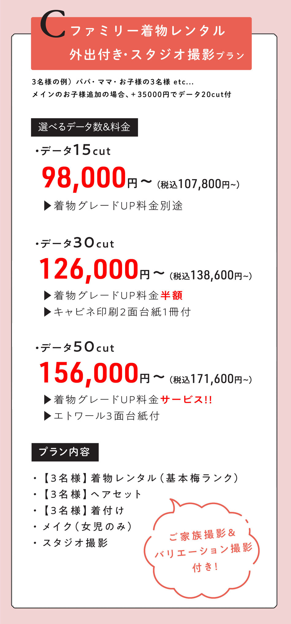 Cプラン  ファミリー外出レンタル付き七五三【パパ・ママ・お子様のご家族3名様で。メインのお子様追加の場合＋35000円データ20付】  3名様着物レンタル着付けヘア＆スタジオ撮影【ご家族撮影＆バリエーション撮影付き】  選べるデータ数＆料金  ・データ15cut【着物グレードUP料金掛かります。】  98000円～  ・データ30cut【着物グレードUP半額・キャビネ2面台紙1冊付】  126000円～  ・データ50cut【着物グレードUPサービス・エトワール3面台紙付】  156,000円    o