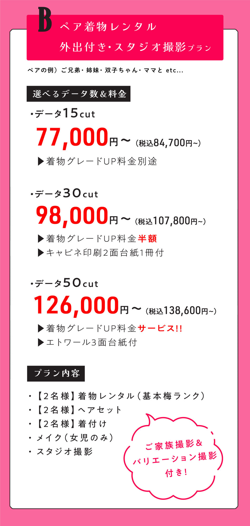 Bプラン  ペア外出レンタル付き七五三【ママとお子様二人で・ご兄弟・双子ちゃん・姉妹で。】  2名様着物レンタル着付けヘア＆スタジオ撮影【ご家族撮影＆バリエーション撮影付き】    選べるデータ数＆料金  ・データ15cut【着物グレードUP料金掛かります。】  77000円～  ・データ30cut【着物グレードUP半額・キャビネ印刷2面台紙1冊付】  98,000円～  ・データ50cut【着物グレードUpサービス・エトワール3面台紙付】  126,000円    option  洋装撮影追加  ＋35