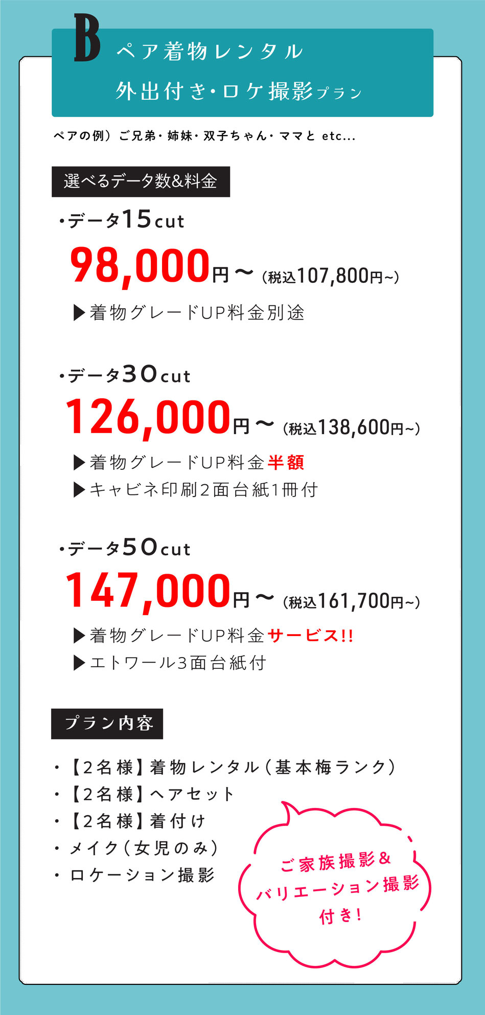 Bプラン  ペア外出レンタル付き七五三【ママとお子様二人で・ご兄弟・双子ちゃん・姉妹で。】  2名様着物レンタル着付けヘア＆ロケ撮影【ご家族撮影＆バリエーション撮影付き】    選べるデータ数＆料金  ・データ15cut【着物グレードUP料金掛かります。】  98000円～  ・データ30cut【着物グレードUP半額・キャビネ印刷2面台紙1冊付】  126000円～  ・データ50cut【着物グレードUpサービス・エトワール3面台紙付】  147000円    option  スタジオ撮影追加　データ30